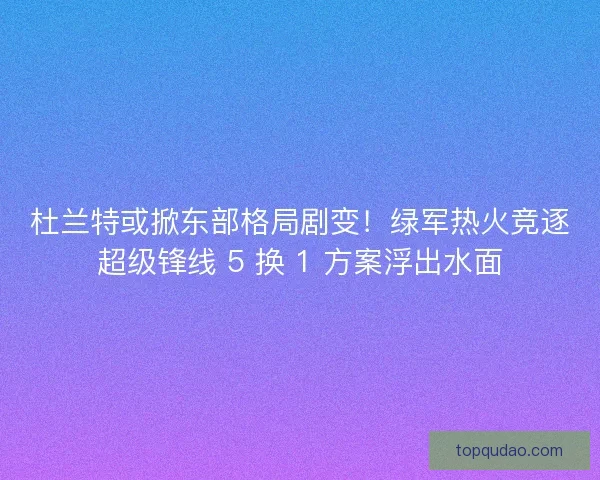 杜兰特或掀东部格局剧变！绿军热火竞逐超级锋线 5 换 1 方案浮出水面