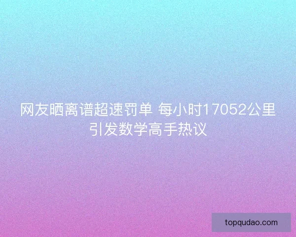 网友晒离谱超速罚单 每小时17052公里引发数学高手热议 网友晒离谱超速罚单 每小时17052公里引发数学高手热议
