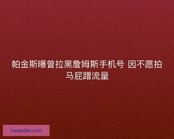 帕金斯曝曾拉黑詹姆斯手机号 因不愿拍马屁蹭流量