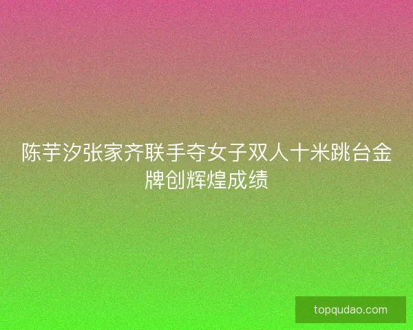 陈芋汐张家齐联手夺女子双人十米跳台金牌创辉煌成绩