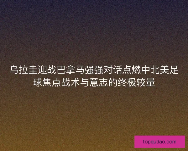 乌拉圭迎战巴拿马强强对话点燃中北美足球焦点战术与意志的终极较量