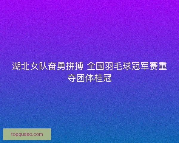 湖北女队奋勇拼搏 全国羽毛球冠军赛重夺团体桂冠