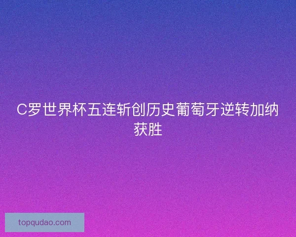 C罗世界杯五连斩创历史葡萄牙逆转加纳获胜