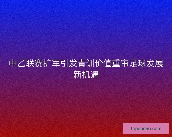 中乙联赛扩军引发青训价值重审足球发展新机遇
