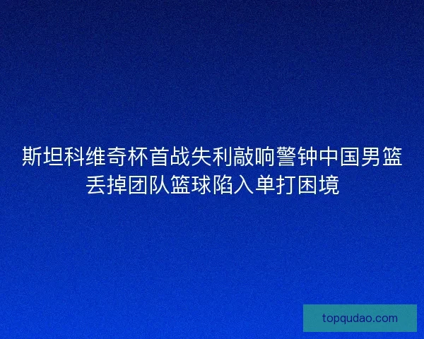 斯坦科维奇杯首战失利敲响警钟中国男篮丢掉团队篮球陷入单打困境
