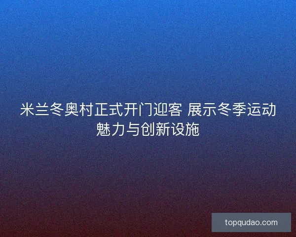 米兰冬奥村正式开门迎客 展示冬季运动魅力与创新设施