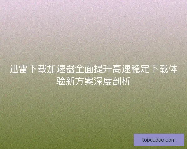 迅雷下载加速器全面提升高速稳定下载体验新方案深度剖析