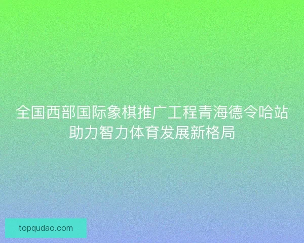 全国西部国际象棋推广工程青海德令哈站助力智力体育发展新格局