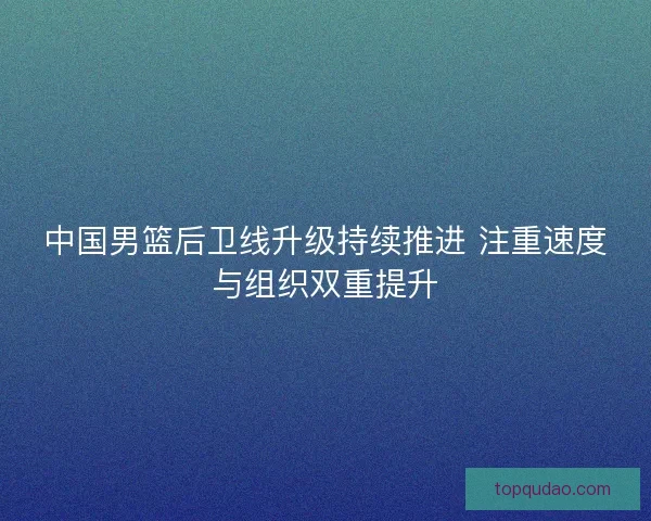 中国男篮后卫线升级持续推进 注重速度与组织双重提升 中国男篮后卫线升级持续推进 注重速度与组织双重提升