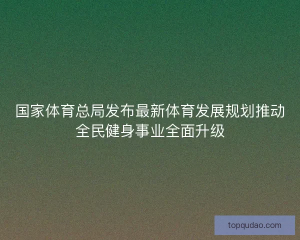 国家体育总局发布最新体育发展规划推动全民健身事业全面升级 国家体育总局发布最新体育发展规划推动全民健身事业全面升级