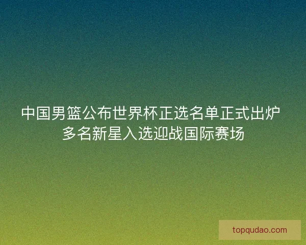 中国男篮公布世界杯正选名单正式出炉 多名新星入选迎战国际赛场