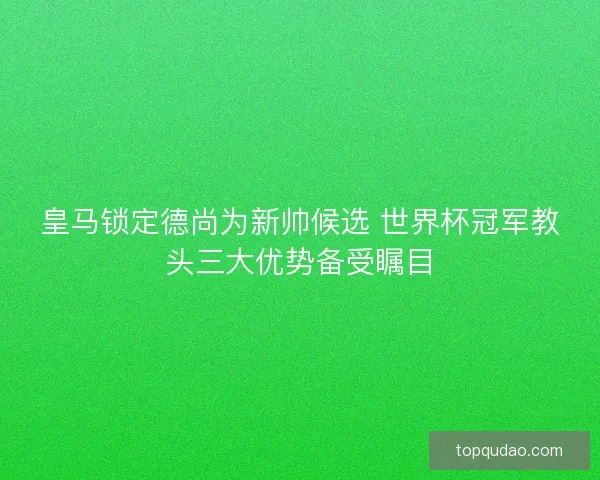 皇马锁定德尚为新帅候选 世界杯冠军教头三大优势备受瞩目 皇马锁定德尚为新帅候选 世界杯冠军教头三大优势备受瞩目